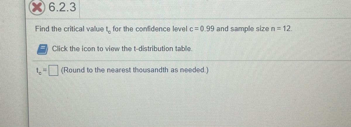 6.2.3
Find the critical value t, for the confidence levelc=0.99 and sample size n= 12.
Click the icon to view the t-distribution table.
(Round to the nearest thousandth as needed.)
