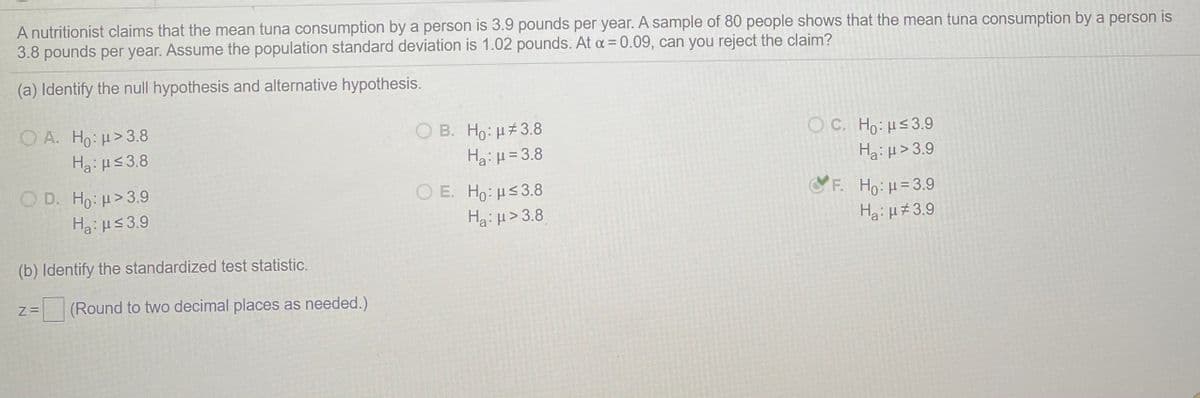 A nutritionist claims that the mean tuna consumption by a person is 3.9 pounds per year. A sample of 80 people shows that the mean tuna consumption by a person is
3.8 pounds per year. Assume the population standard deviation is 1.02 pounds. At a = 0.09, can you reject the claim?
(a) Identify the null hypothesis and alternative hypothesis.
O A. Ho: u>3.8
Ha: μs 3.8
O B. Ho: H#3.8
Ha: μ= 3.8
O C. Ho: Hs3.9
Hai H> 3.9
O D. Ho: H>3.9
O E. Ho: Hs3.8
Ha: H> 3.8
F. Ho: H=3.9
Ha:us3.9
Ha: H#3.9
(b) Identify the standardized test statistic.
(Round to two decimal places as needed.)
