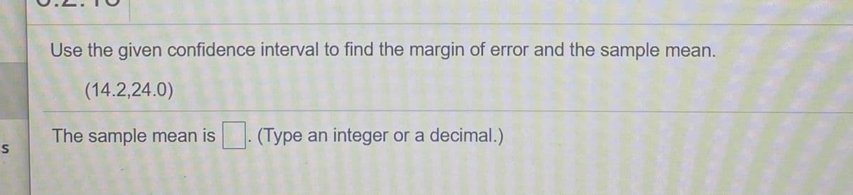 Use the given confidence interval to find the margin of error and the sample mean.
(14.2,24.0)
The sample mean is. (Type an integer or a decimal.)
ES
