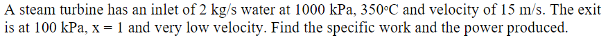 A steam turbine has an inlet of 2 kg/s water at 1000 kPa, 350°C and velocity of 15 m/s. The exit
is at 100 kPa, x = 1 and very low velocity. Find the specific work and the power produced.