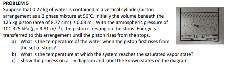 PROBLEM 5
Suppose that 0.27 kg of water is contained in a vertical cylinder/piston
arrangement as a 2 phase mixture at 50°C. Initially the volume beneath the
125 kg piston (area of 8.77 cm²) is 0.03 m³. With the atmospheric pressure of
101.325 kPa (g = 9.81 m/s²), the piston is resting on the stops. Energy is
transferred to this arrangement until the piston rises from the stops.
a) What is the temperature of the water when the piston first rises from
the set of stops?
b) What is the temperature at which the system reaches the saturated vapor state?
c) Show the process on a T-v diagram and label the known states on the diagram.
Vapor
Liquid;