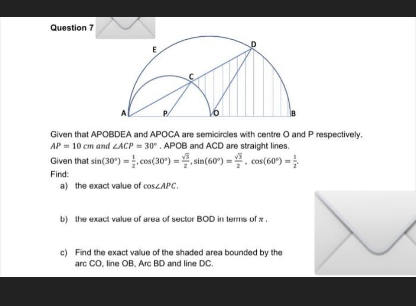 Question 7
A
P
B
Given that APOBDEA and APOCA are semicircles with centre O and P respectively.
AP = 10 cm and LACP = 30°. APOB and ACD are straight lines.
√√3
√√3
Given that sin(30°) =
cos(30°) = sin(60°) = cos(60°) =
.
Find:
a) the exact value of cosZAPC.
b) the exact value of area of sector BOD in terms of .
c) Find the exact value of the shaded area bounded by the
arc CO, line OB, Arc BD and line DC.
E