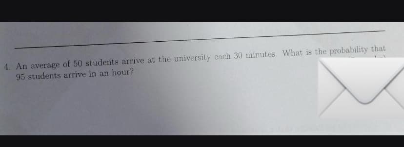 4. An average of 50 students arrive at the university each 30 minutes. What is the probability that
95 students arrive in an hour?