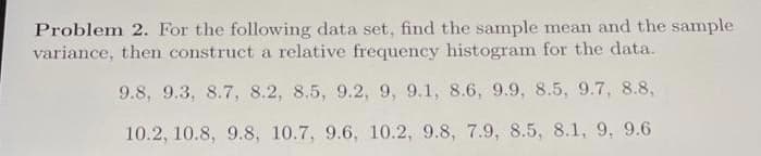 Problem 2. For the following data set, find the sample mean and the sample
variance, then construct a relative frequency histogram for the data.
9.8, 9.3, 8.7, 8.2, 8.5, 9.2, 9, 9.1, 8.6, 9.9, 8.5, 9.7, 8.8,
10.2, 10.8, 9.8, 10.7, 9.6, 10.2, 9.8, 7.9, 8.5, 8.1, 9, 9.6