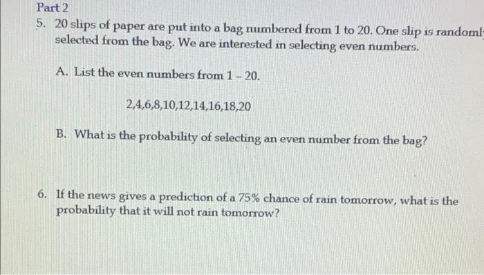 Part 2
5. 20 slips of paper are put into a bag numbered from 1 to 20. One slip is randoml
selected from the bag. We are interested in selecting even numbers.
A. List the even numbers from 1 - 20.
2,4,6,8,10,12,14,16,18,20
B. What is the probability of selecting an even number from the bag?
6. If the news gives a prediction of a 75% chance of rain tomorrow, what is the
probability that it will not rain tomorrow?