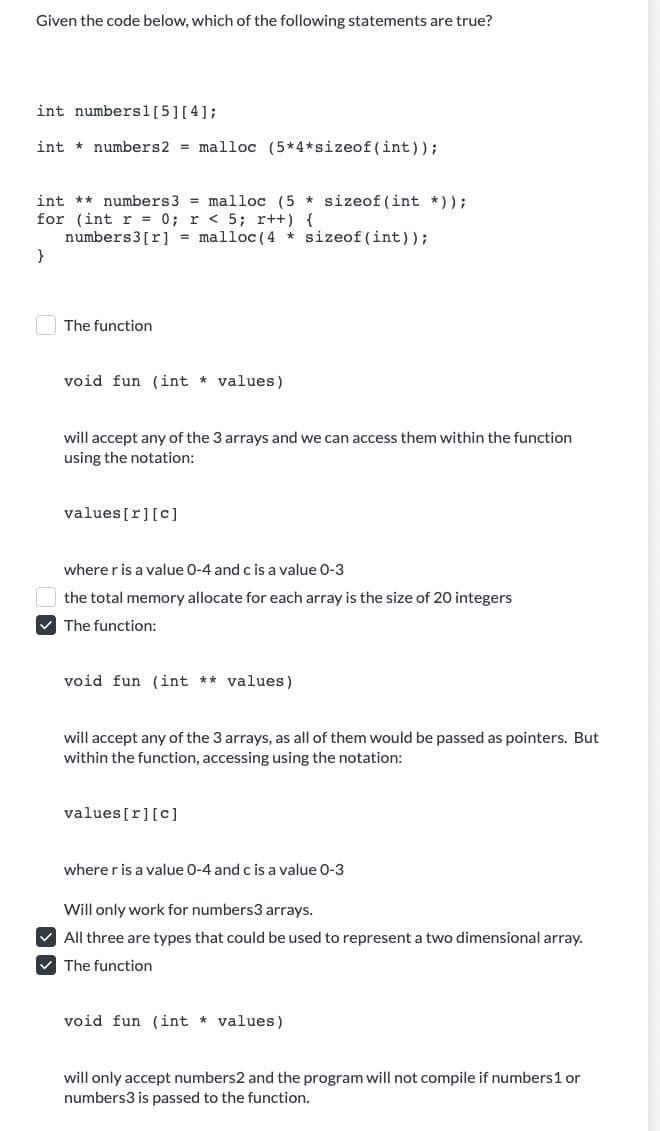 Given the code below, which of the following statements are true?
int numbers1 [5] [4];
int numbers2 = malloc (5*4*sizeof(int));
int numbers 3 = malloc (5*sizeof(int *));
for (int r = 0; r < 5; x++) {
numbers3 [r] = malloc (4 *sizeof(int));
The function
void fun (int values)
will accept any of the 3 arrays and we can access them within the function
using the notation:
values[r] [C]
where r is a value 0-4 and c is a value 0-3
the total memory allocate for each array is the size of 20 integers
✓The function:
void fun (int ** values)
will accept any of the 3 arrays, as all of them would be passed as pointers. But
within the function, accessing using the notation:
values[r][C]
where r is a value 0-4 and c is a value 0-3
Will only work for numbers3 arrays.
✓All three are types that could be used to represent a two dimensional array.
✓ The function
void fun (int * values)
will only accept numbers2 and the program will not compile if numbers 1 or
numbers3 is passed to the function.