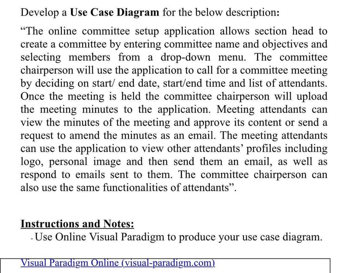 Develop a Use Case Diagram for the below description:
"The online committee setup application allows section head to
create a committee by entering committee name and objectives and
selecting members from a drop-down menu. The committee
chairperson will use the application to call for a committee meeting
by deciding on start/ end date, start/end time and list of attendants.
Once the meeting is held the committee chairperson will upload
the meeting minutes to the application. Meeting attendants can
view the minutes of the meeting and approve its content or send a
request to amend the minutes as an email. The meeting attendants
can use the application to view other attendants' profiles including
logo, personal image and then send them an email, as well as
respond to emails sent to them. The committee chairperson can
also use the same functionalities of attendants".
Instructions and Notes:
- Use Online Visual Paradigm to produce your use case diagram.
Visual Paradigm Online (visual-paradigm.com)