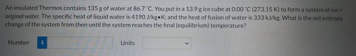 An insulated Thermos contains 135 g of water at 86.7 °C. You put in a 13.9 g ice cube at 0.00 °C (273.15 K) to form a system of ice +
original water. The specific heat of liquid water is 4190 J/kg K; and the heat of fusion of water is 333 kJ/kg. What is the net entropy
change of the system from then until the system reaches the final (equilibrium) temperature?
Number
Units