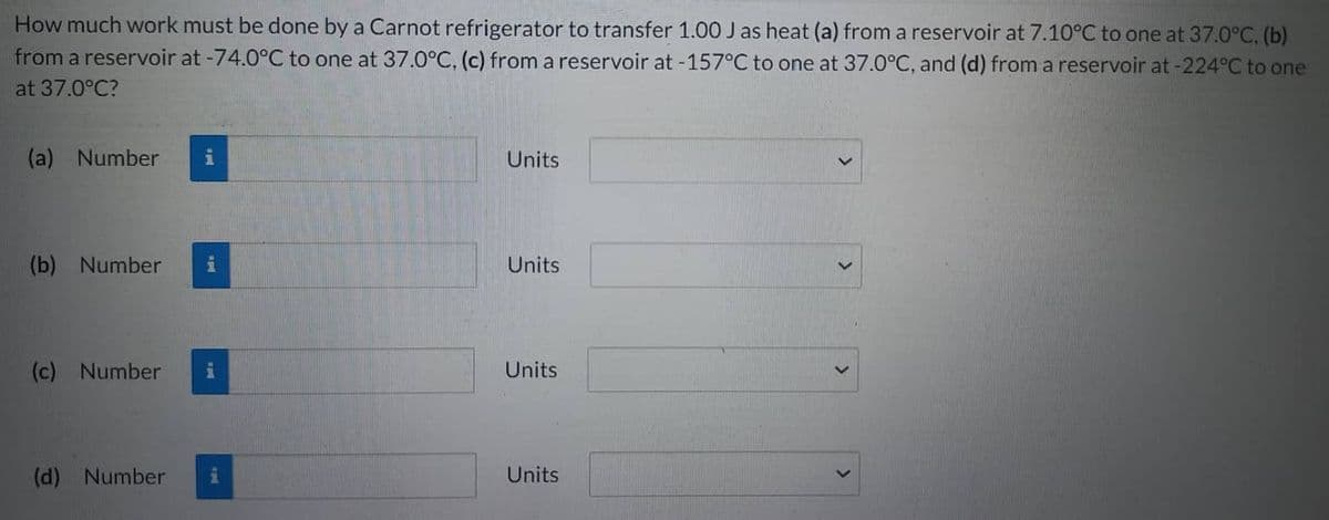 How much work must be done by a Carnot refrigerator to transfer 1.00 J as heat (a) from a reservoir at 7.10°C to one at 37.0°C, (b)
from a reservoir at -74.0°C to one at 37.0°C, (c) from a reservoir at -157°C to one at 37.0°C, and (d) from a reservoir at -224°C to one
at 37.0°C?
(a) Number
(b) Number
(c) Number
(d) Number
i
Units
Units
Units
Units