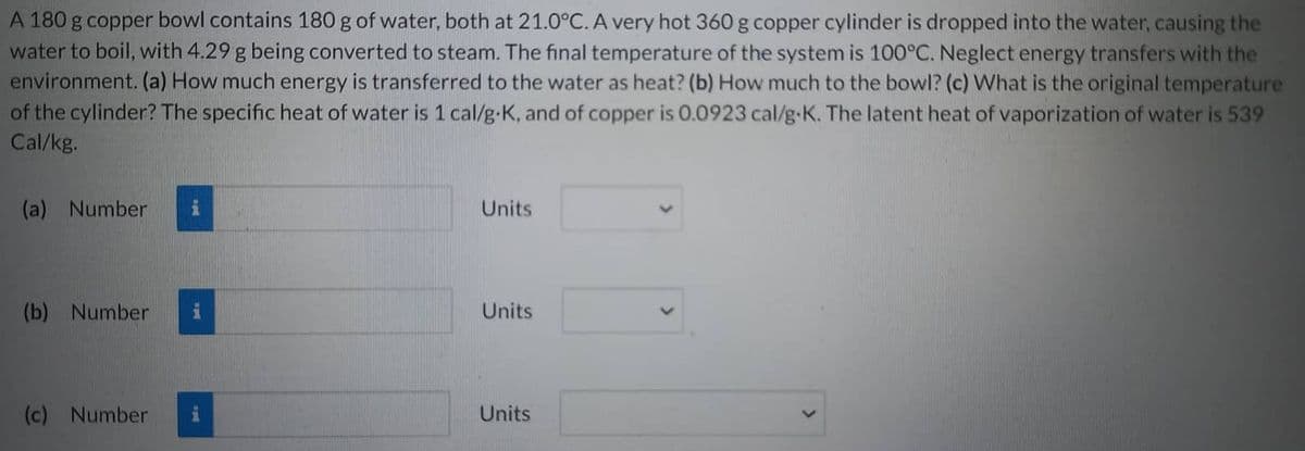 A 180 g copper bowl contains 180 g of water, both at 21.0°C. A very hot 360 g copper cylinder is dropped into the water, causing the
water to boil, with 4.29 g being converted to steam. The final temperature of the system is 100°C. Neglect energy transfers with the
environment. (a) How much energy is transferred to the water as heat? (b) How much to the bowl? (c) What is the original temperature
of the cylinder? The specific heat of water is 1 cal/g.K, and of copper is 0.0923 cal/g-K. The latent heat of vaporization of water is 539
Cal/kg.
(a) Number i
(b) Number
(c) Number
Units
Units
Units