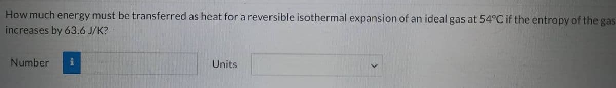 How much energy must be transferred as heat for a reversible isothermal expansion of an ideal gas at 54°C if the entropy of the gas
increases by 63.6 J/K?
Number i
Units