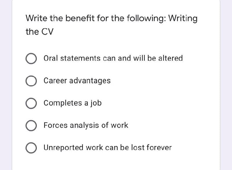 Write the benefit for the following: Writing
the CV
O Oral statements can and will be altered
O Career advantages
O Completes a job
O Forces analysis of work
O Unreported work can be lost forever
