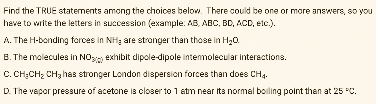 Find the TRUE statements among the choices below. There could be one or more answers, so you
have to write the letters in succession (example: AB, ABC, BD, ACD, etc.).
A. The H-bonding forces in NH3 are stronger than those in H20.
B. The molecules in NO3(a) exhibit dipole-dipole intermolecular interactions.
C. CH3CH2 CH3 has stronger London dispersion forces than does CH4.
D. The vapor pressure of acetone is closer to 1 atm near its normal boiling point than at 25 °C.
