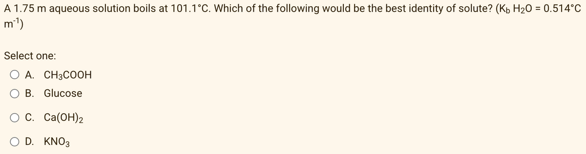 A 1.75 m aqueous solution boils at 101.1°C. Which of the following would be the best identity of solute? (Kb H20 = 0.514°C
m')
Select one:
O A. CH3COOH
B. Glucose
ОС. Са(ОН)2
D. KNO3
