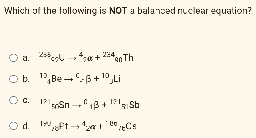 Which of the following is NOT a balanced nuclear equation?
238
92U →4,
234 90Th
а.
20 +
Ob.
b. 10¾BE → °-1ß + 1º3Li
C.
121
'50S → º-1B + 12151Sb
O d.
19078Pt → 42a +
186
°76Os
