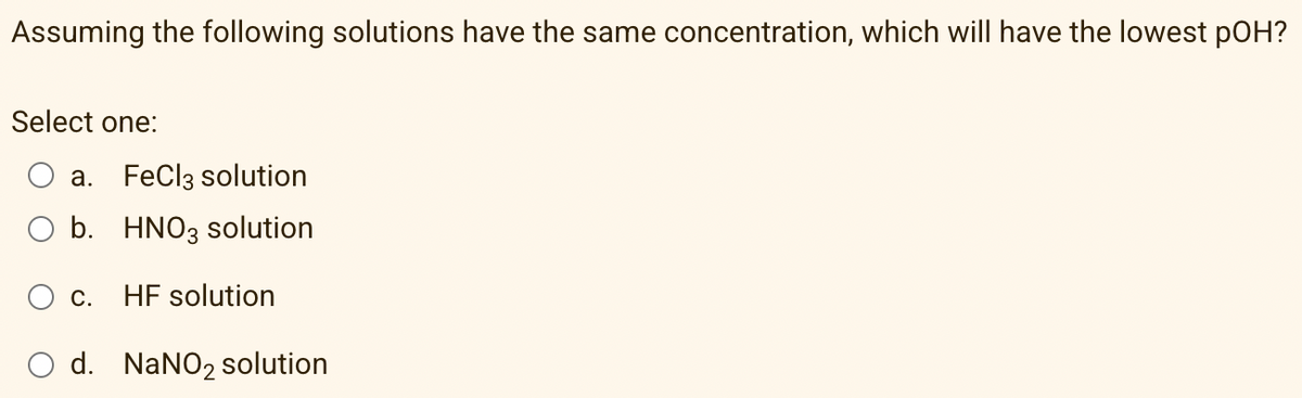 Assuming the following solutions have the same concentration, which will have the lowest pOH?
Select one:
a. FeCl3 solution
b. HNO3 solution
С.
HF solution
d. NaNO2 solution
