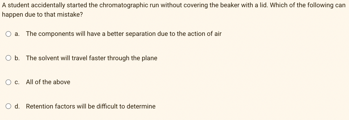 A student accidentally started the chromatographic run without covering the beaker with a lid. Which of the following can
happen due to that mistake?
a. The components will have a better separation due to the action of air
O b. The solvent will travel faster through the plane
С.
All of the above
O d. Retention factors will be difficult to determine
