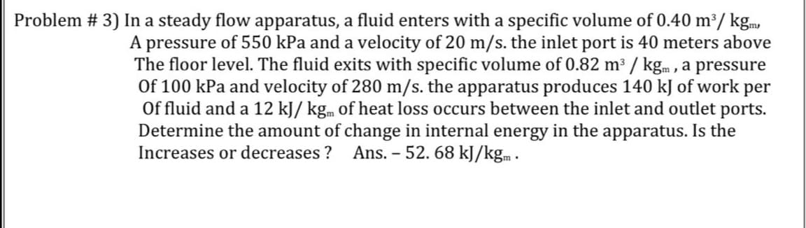 Problem # 3) In a steady flow apparatus, a fluid enters with a specific volume of 0.40 m²/ kgm,
A pressure of 550 kPa and a velocity of 20 m/s. the inlet port is 40 meters above
The floor level. The fluid exits with specific volume of 0.82 m³ / kgm , a pressure
Of 100 kPa and velocity of 280 m/s. the apparatus produces 140 kJ of work per
Of fluid and a 12 kJ/ kg. of heat loss occurs between the inlet and outlet ports.
Determine the amount of change in internal energy in the apparatus. Is the
Increases or decreases ?
Ans. -
52. 68 kJ/kg.m .
