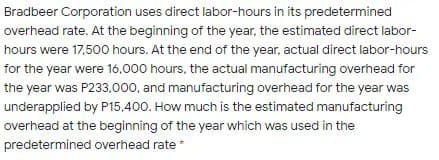 Bradbeer Corporation uses direct labor-hours in its predetermined
overhead rate. At the beginning of the year, the estimated direct labor-
hours were 17,500 hours. At the end of the year, actual direct labor-hours
for the year were 16,000 hours, the actual manufacturing overhead for
the year was P233,000, and manufacturing overhead for the year was
underapplied by P15,400. How much is the estimated manufacturing
overhead at the beginning of the year which was used in the
predetermined overhead rate *
