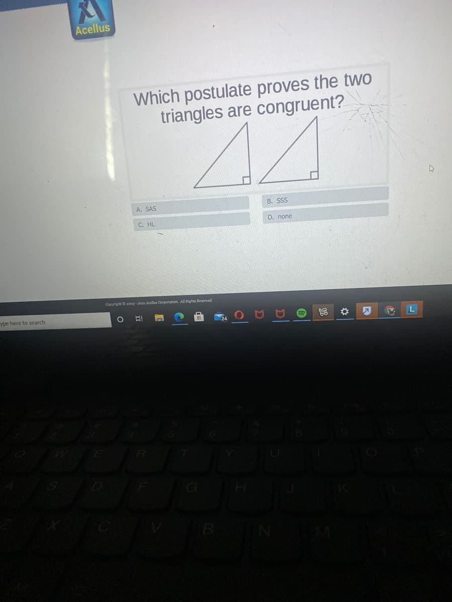 Acellus
Which postulate proves the twO
triangles are congruent?
A. SAS
B. SSS
C. HL
D. none
Copuright2003-2021 Acella Corporation. All Rights Reserved.
ype here to search
G
