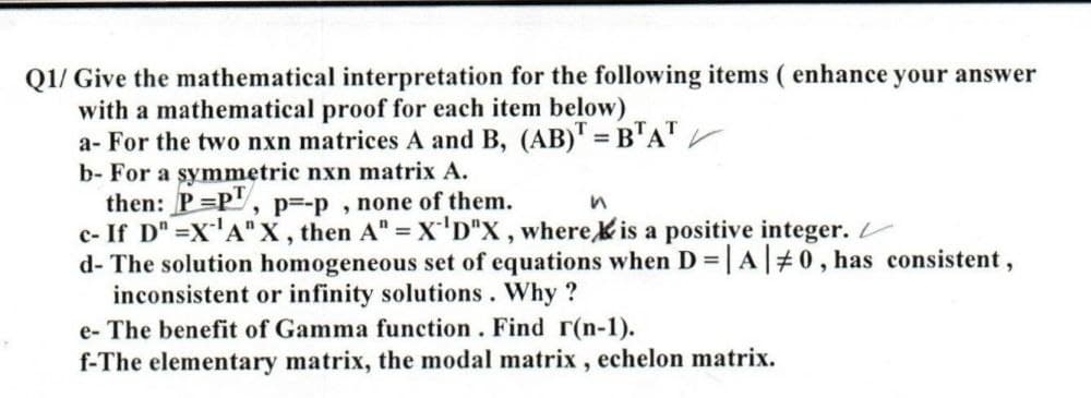 Q1/ Give the mathematical interpretation for the following items ( enhance your answer
with a mathematical proof for each item below)
a- For the two nxn matrices A and B, (AB)' = B'A" V
b- For a symmetric nxn matrix A.
then: P=P", p=-p, none of them.
c- If D" =X'A" X , then A" = X'D"X , wherekis a positive integer.
d- The solution homogeneous set of equations when D = |A|#0, has consistent,
inconsistent or infinity solutions. Why ?
e- The benefit of Gamma function. Find r(n-1).
f-The elementary matrix, the modal matrix , echelon matrix.
