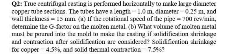 Q2: True centrifugal casting is performed horizontally to make large diameter
copper tube sections. The tubes have a length= 1.0 m, diameter= 0.25 m, and
wall thickness = 15 mm. (a) If the rotational speed of the pipe = 700 rev/min,
determine the G-factor on the molten metal. (b) What volume of molten metal
must be poured into the mold to make the casting if solidification shrinkage
and contraction after solidification are considered? Solidification shrinkage
for copper = 4.5%, and solid thermal contraction = 7.5%?
%3D
