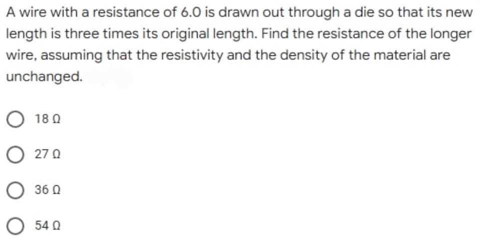 A wire with a resistance of 6.0 is drawn out through a die so that its new
length is three times its original length. Find the resistance of the longer
wire, assuming that the resistivity and the density of the material are
unchanged.
O 180
O 270
360
54 0