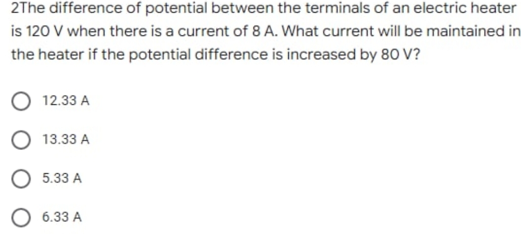 2The difference of potential between the terminals of an electric heater
is 120 V when there is a current of 8 A. What current will be maintained in
the heater if the potential difference is increased by 80 V?
12.33 A
13.33 A
5.33 A
O 6.33 A