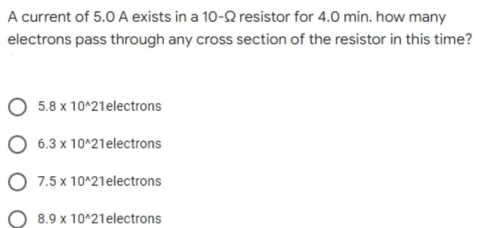 A current of 5.0 A exists in a 10-Q resistor for 4.0 min. how many
electrons pass through any cross section of the resistor in this time?
5.8 x 10^21electrons
6.3 x 10^21electrons
7.5 x 10^21electrons
8.9 x 10^21electrons