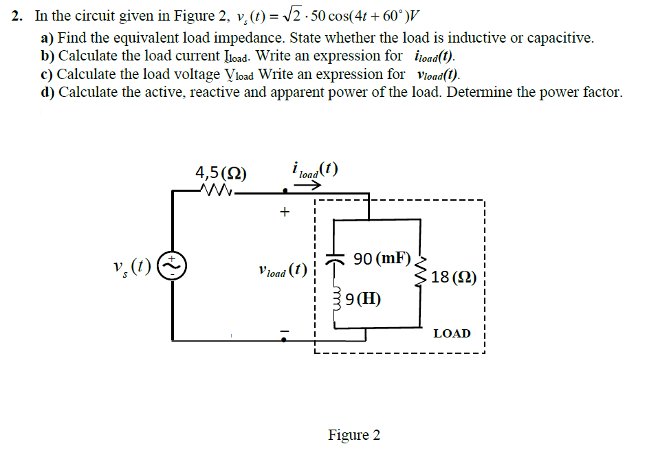 2. In the circuit given in Figure 2, v,(t) = /2 · 50 cos(4t + 60°)V
a) Find the equivalent load impedance. State whether the load is inductive or capacitive.
b) Calculate the load current Įload. Write an expression for iload(t).
c) Calculate the load voltage Vload Write an expression for vioad(t).
d) Calculate the active, reactive and apparent power of the load. Determine the power factor.
4,5(Q)
i joag(1)
90 (mF)
v, (1)
Vioad (1)
18 (2) |
39 (H)
LOAD
Figure 2
+
