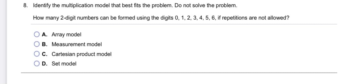 8. Identify the multiplication model that best fits the problem. Do not solve the problem.
How many 2-digit numbers can be formed using the digits 0, 1, 2, 3, 4, 5, 6, if repetitions are not allowed?
O A. Array model
O B. Measurement model
O C. Cartesian product model
O D. Set model
