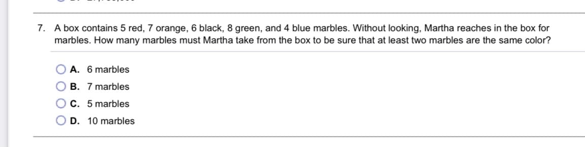 7. A box contains 5 red, 7 orange, 6 black, 8 green, and 4 blue marbles. Without looking, Martha reaches in the box for
marbles. How many marbles must Martha take from the box to be sure that at least two marbles are the same color?
O A. 6 marbles
O B. 7 marbles
O C. 5 marbles
D. 10 marbles
