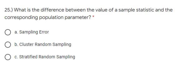 25.) What is the difference between the value of a sample statistic and the
corresponding population parameter? *
a. Sampling Error
b. Cluster Random Sampling
c. Stratified Random Sampling
