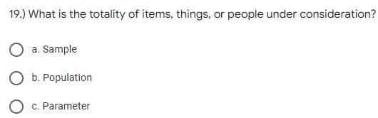 19.) What is the totality of items, things, or people under consideration?
O a. Sample
O b. Population
O c. Parameter
