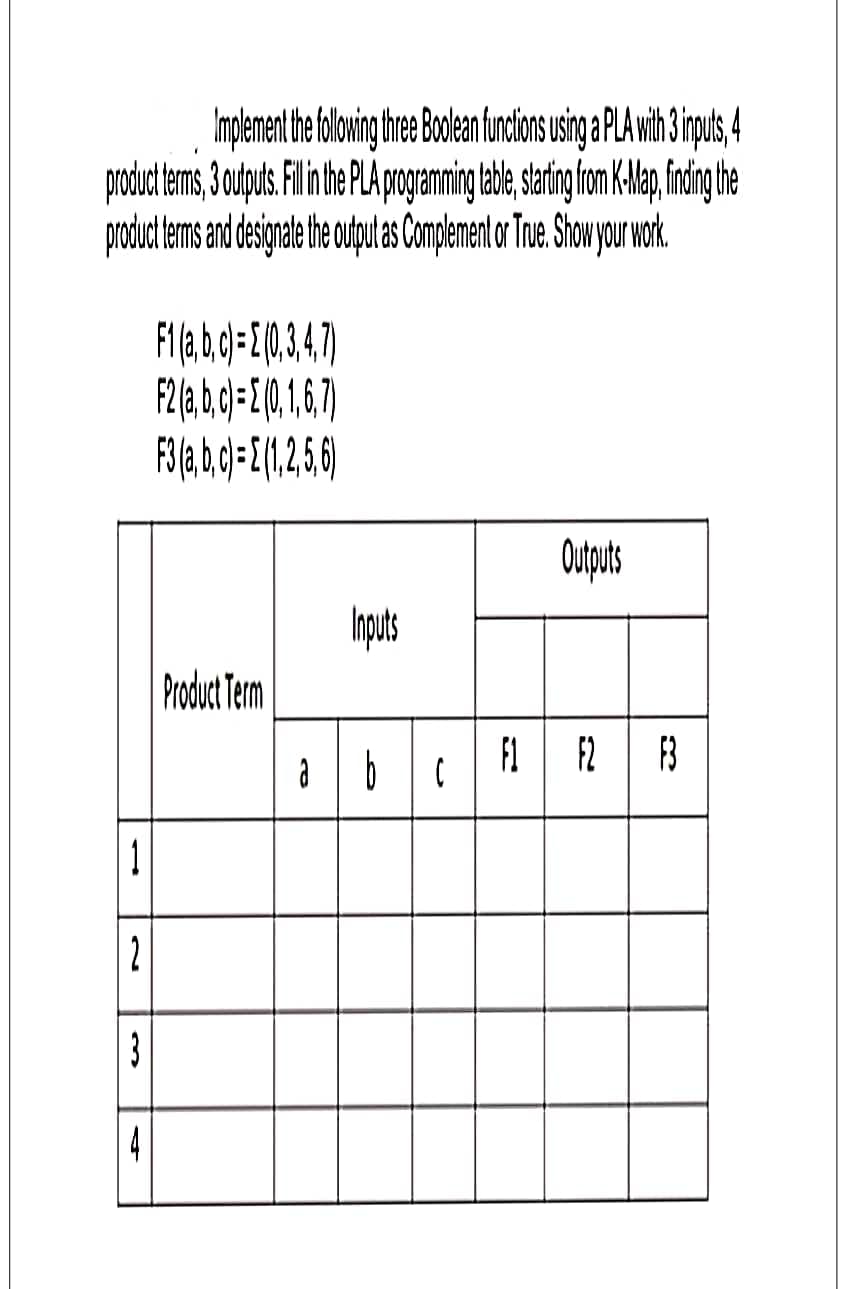 Implement the following three Boolean functions using a PLA with 3 inputs,
product terms, 3 outputs. Fill in the PLA programming table, starting from K-Map, finding the
product terms and designate the output as Complement or True. Show your work.
11
2
3
F1(a, b, c) = (0,3,4,7)
F2 (a, b, c)= (0, 1, 6, 7)
F3 (a, b, c) = (1,2,5,6)
Product Term
Inputs
Outputs
F1 F2 F3