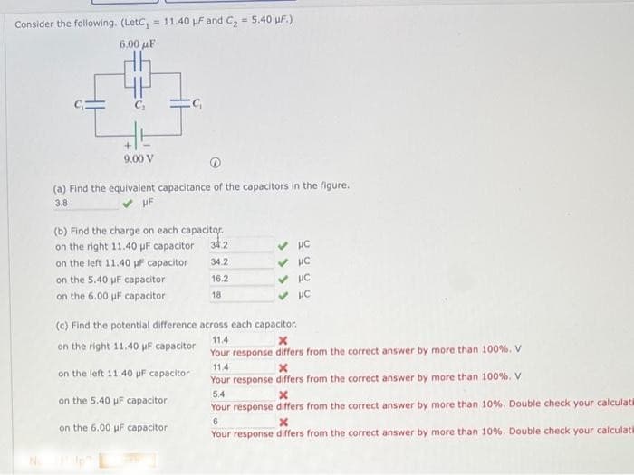 Consider the following. (LetC₁ = 11.40 μF and C₂ = 5.40 uF.)
6.00 μF
9.00 V
(a) Find the equivalent capacitance of the capacitors in the figure.
3.8
UF
(b) Find the charge on each capacitor
on the right 11.40 uF capacitor 34.2
on the left 11.40 µF capacitor
34.2
16.2
18
on the 5.40 uF capacitor
on the 6.00 uF capacitor
C₁
on the 6.00 uF capacitor
No Help L
(c) Find the potential difference across each capacitor.
11.4
X
on the right 11.40 µF capacitor
Your response differs from the correct answer by more than 100%. V
on the left 11.40 uF capacitor
on the 5.40 uF capacitor
✓ HC
✓ HC
✓ PC
✓
PC
11.4
x
Your response differs from the correct answer by more than 100%. V
5.4
x
Your response differs from the correct answer by more than 10 %. Double check your calculat
6
x
Your response differs from the correct answer by more than 10%. Double check your calculati