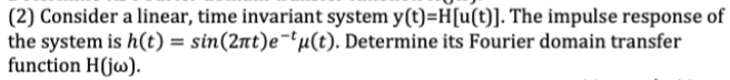 (2) Consider a linear, time invariant system y(t)=H[u(t)]. The impulse response of
the system is h(t) = sin(2nt)e-tu(t). Determine its Fourier domain transfer
function H(jw).