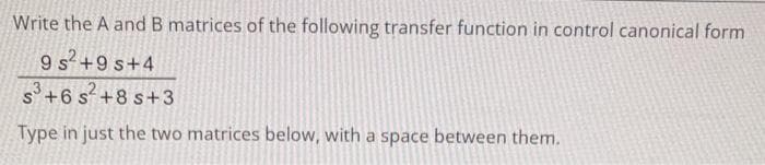 Write the A and B matrices of the following transfer function in control canonical form
9 s² +9s+4
S³+6s²+8s+3
Type in just the two matrices below, with a space between them.