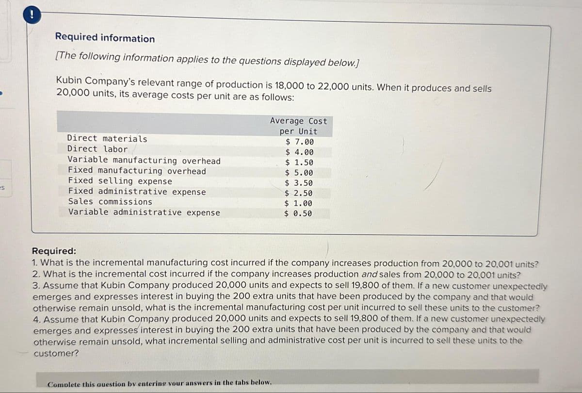 es
Required information
[The following information applies to the questions displayed below.]
Kubin Company's relevant range of production is 18,000 to 22,000 units. When it produces and sells
20,000 units, its average costs per unit are as follows:
Direct materials
Direct labor
Variable manufacturing overhead
Fixed manufacturing overhead
Fixed selling expense
Fixed administrative expense
Sales commissions
Variable administrative expense
Average Cost
per Unit
$ 7.00
$ 4.00
$ 1.50
$ 5.00
$ 3.50
$ 2.50
$ 1.00
$ 0.50
Required:
1. What is the incremental manufacturing cost incurred if the company increases production from 20,000 to 20,001 units?
2. What is the incremental cost incurred if the company increases production and sales from 20,000 to 20,001 units?
3. Assume that Kubin Company produced 20,000 units and expects to sell 19,800 of them. If a new customer unexpectedly
emerges and expresses interest in buying the 200 extra units that have been produced by the company and that would
otherwise remain unsold, what is the incremental manufacturing cost per unit incurred to sell these units to the customer?
4. Assume that Kubin Company produced 20,000 units and expects to sell 19,800 of them. If a new customer unexpectedly
emerges and expresses interest in buying the 200 extra units that have been produced by the company and that would
otherwise remain unsold, what incremental selling and administrative cost per unit is incurred to sell these units to the
customer?
Complete this question by entering your answers in the tabs below.