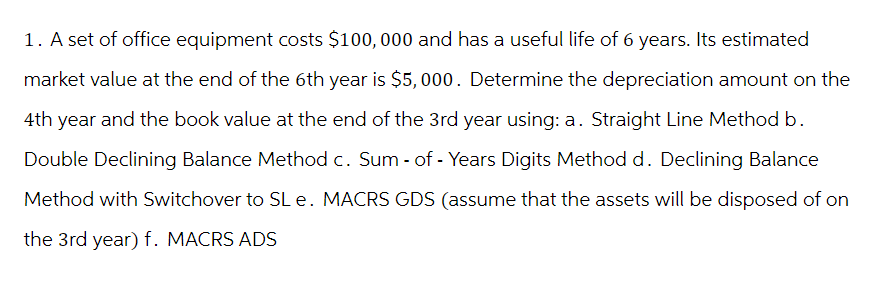 1. A set of office equipment costs $100,000 and has a useful life of 6 years. Its estimated
market value at the end of the 6th year is $5,000. Determine the depreciation amount on the
4th year and the book value at the end of the 3rd year using: a. Straight Line Method b.
Double Declining Balance Method c. Sum- of - Years Digits Method d. Declining Balance
Method with Switchover to SL e. MACRS GDS (assume that the assets will be disposed of on
the 3rd year) f. MACRS ADS