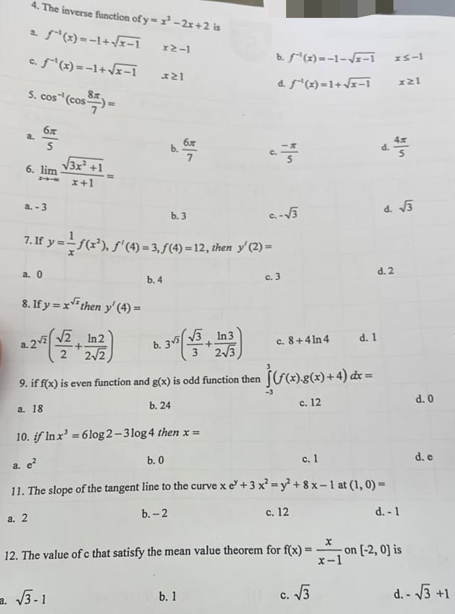 4. The inverse function of y=x²-2x+2 is
- ƒ^²(x)=-1+√x-1
c. f¹(x) = −1+√√√x-1
5. cos`¹ (cos ³) =
a.
6. lim
бя
5
a.-3
== x+1
a. 0
√√3x² +1
8. If y=x√ then y' (4) =
(2)
+
2√2
a. 2
a. 2√2
x2-1
+21
7. If y ==—ƒ(x²), ƒ' (4) = 3, ƒ(4) = 12, then y' (2) =
a. √3-1
b. 4
бл
b. 6,707
7
b. 3
3
(+)
2√3
9. if f(x) is even function and g(x) is odd function then ](/(x).g(x) + 4) dx =
a. 18
b. 24
c. 12
b. 33
b. 0
b. f¹(x)=-1-√√x-1
d. ƒ^¯¹(x)=1+√√x−1 x21
c
c.-√3
b. 1
c. 3
c. 8+4ln4
10. if In x³ = 6log2-3log 4 then x =
a. e²
c. 1
11. The slope of the tangent line to the curve xe +3 x² = y² + 8x-1 at (1, 0) =
b.-2
c. 12
12. The value of c that satisfy the mean value theorem for f(x) =
C.
c. √3
d. 1
x-1
x5-1
d. √3
d. 2
ut
d. - 1
-on [-2, 0] is
d. 0
d. e
d.-√3 +1