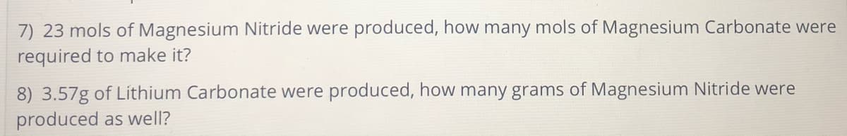 7) 23 mols of Magnesium Nitride were produced, how many mols of Magnesium Carbonate were
required to make it?
8) 3.57g of Lithium Carbonate were produced, how many grams of Magnesium Nitride were
produced as well?
