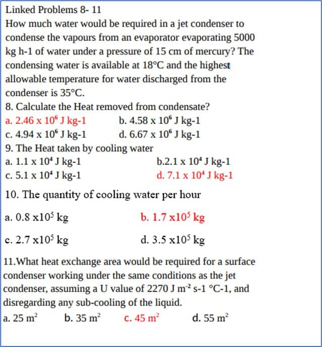 Linked Problems 8- 11
How much water would be required in a jet condenser to
condense the vapours from an evaporator evaporating 5000
kg h-1 of water under a pressure of 15 cm of mercury? The
condensing water is available at 18°C and the highest
allowable temperature for water discharged from the
condenser is 35°C.
8. Calculate the Heat removed from condensate?
a. 2.46 x 10
J kg-1
J kg-1
b. 4.58 x 10 J kg-1
d. 6.67 x 10 J kg-1
c. 4.94 x 10
9. The Heat taken by cooling water
a. 1.1 x 104 J kg-1
c. 5.1 x 10 J kg-1
10. The quantity of cooling water per hour
a. 0.8 x105 kg
b. 1.7 x105 kg
c.2.7 x105 kg
d. 3.5 x10³ kg
11.What heat exchange area would be required for a surface
condenser working under the same conditions as the jet
condenser, assuming a U value of 2270 J m² s-1 °C-1, and
disregarding any sub-cooling of the liquid.
a. 25 m²
b. 35 m²
c. 45 m²
b.2.1 x 10 J kg-1
d. 7.1 x 10 J kg-1
d. 55 m²