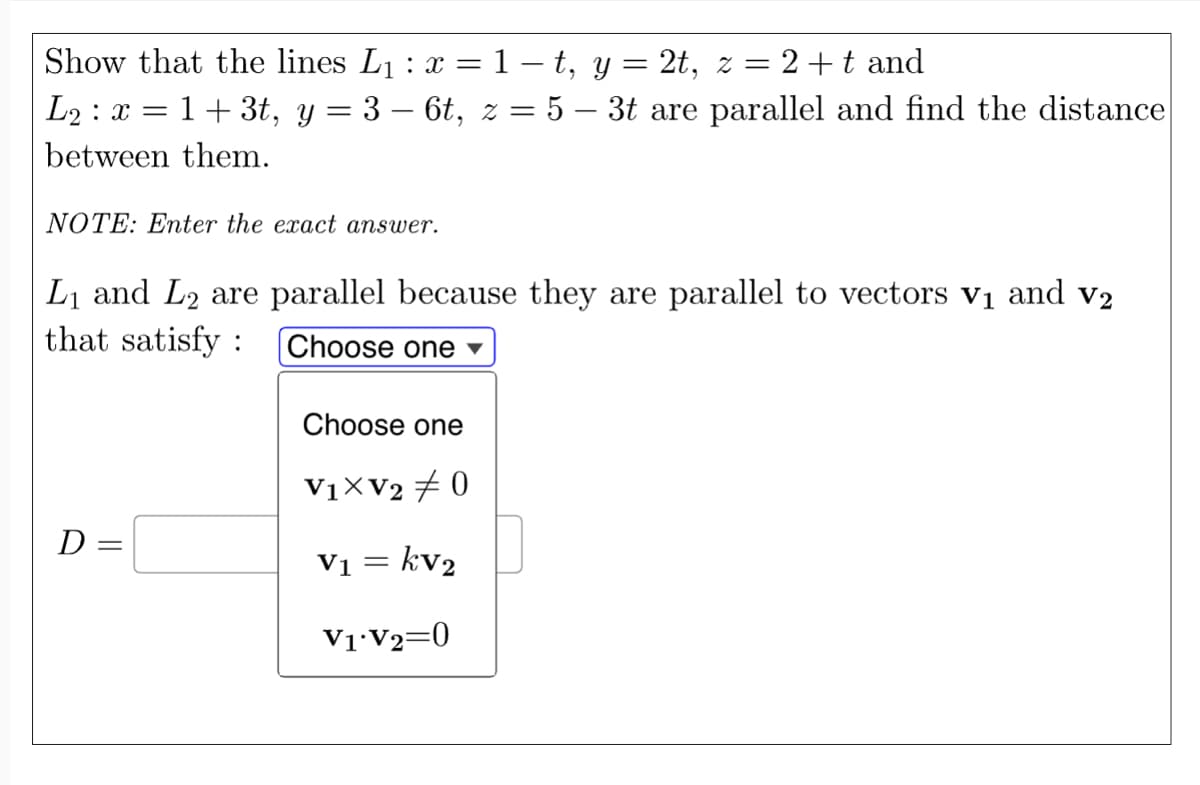 Show that the lines L₁ : x = 1− t, y = 2t, z = 2+t and
L2 : x = 1 + 3t, y = 3 – 6t, z = 5 – 3t are parallel and find the distance
between them.
NOTE: Enter the exact answer.
L₁ and L2 are parallel because they are parallel to vectors v₁ and v₂
that satisfy : Choose one ▾
D=
Choose one
V₁xV20
V₁ = kv₂
V1 V2=0