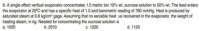 9. A single effect vertical evaporator concentrates 1.0 metric ton 10% wt, sucrose solution to 50% wt. The feed enters
the evaporator at 20°C and has a specific heat of 1.0 and barometric reading of 760 mmHg. Heat is produced by
saturated steam at 0.8 kg/cm² gage. Assuming that no sensible heat us recovered in the evaporator, the weight of
heating steam, in kg. Needed for concentrating the sucrose solution is
a. 1020
b. 2010
c. 1220
d. 1120