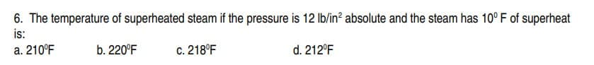 6. The temperature of superheated steam if the pressure is 12 lb/in² absolute and the steam has 10° F of superheat
is:
a. 210°F
b. 220°F
c. 218°F
d. 212°F