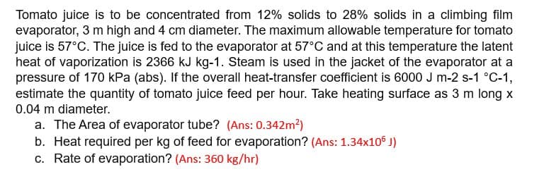 Tomato juice is to be concentrated from 12% solids to 28% solids in a climbing film
evaporator, 3 m high and 4 cm diameter. The maximum allowable temperature for tomato
juice is 57°C. The juice is fed to the evaporator at 57°C and at this temperature the latent
heat of vaporization is 2366 kJ kg-1. Steam is used in the jacket of the evaporator at a
pressure of 170 kPa (abs). If the overall heat-transfer coefficient is 6000 J m-2 s-1 °C-1,
estimate the quantity of tomato juice feed per hour. Take heating surface as 3 m long x
0.04 m diameter.
a. The Area of evaporator tube? (Ans: 0.342m²)
b. Heat required per kg of feed for evaporation? (Ans: 1.34x106 J)
c. Rate of evaporation? (Ans: 360 kg/hr)