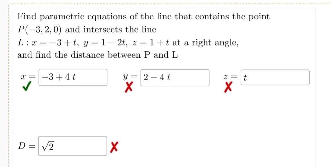 Find parametric equations of the line that contains the point
P(-3,2,0) and intersects the line
L: x = −3+t, y = 1-2t, z = 1+ t at a right angle,
and find the distance between P and L
X= -3+4t
D = √2
X
y = 2-4 t
X
z = t
X