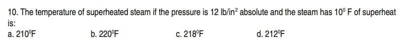 10. The temperature of superheated steam if the pressure is 12 lb/in² absolute and the steam has 10° F of superheat
is:
a. 210°F
b. 220°F
d. 212°F
c. 218°F