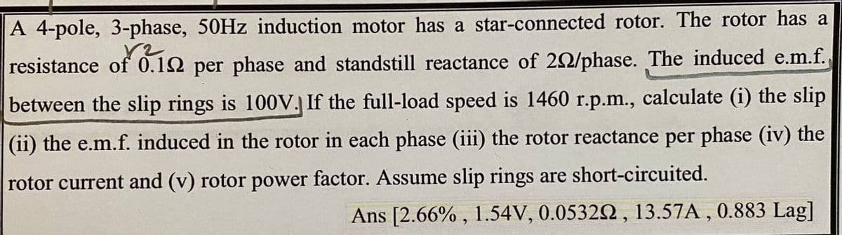 A 4-pole, 3-phase, 50HZ induction motor has a star-connected rotor. The rotor has a
resistance of 0.12 per phase and standstill reactance of 20/phase. The induced e.m.f.
between the slip rings is 100V. If the full-load speed is 1460 r.p.m., calculate (i) the slip
(ii) the e.m.f. induced in the rotor in each phase (iii) the rotor reactance per phase (iv) the
rotor current and (v) rotor power factor. Assume slip rings are short-circuited.
Ans [2.66% , 1.54V, 0.05322, 13.57A , 0.883 Lag]
